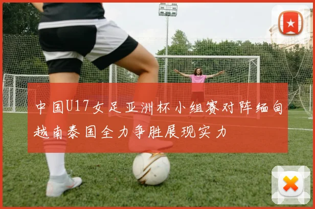 中国U17女足亚洲杯小组赛对阵缅甸越南泰国全力争胜展现实力