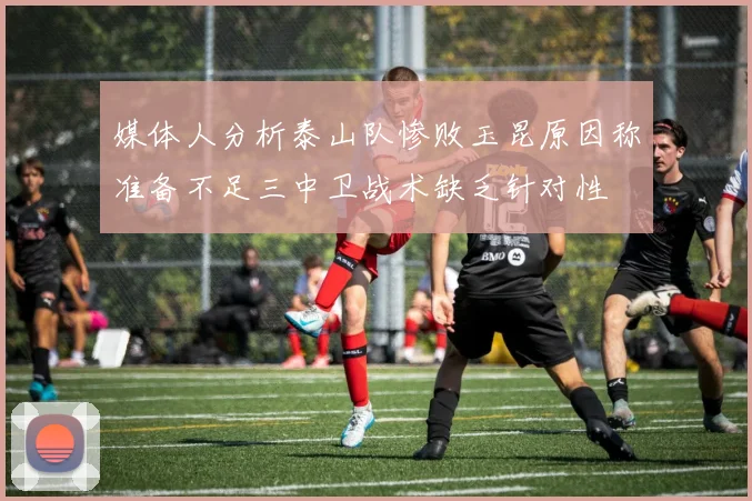 媒体人分析泰山队惨败玉昆原因称准备不足三中卫战术缺乏针对性