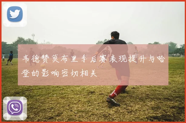 韦德赞莫布里季后赛表现提升与哈登的影响密切相关