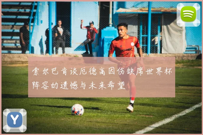 索尔巴肯谈厄德高因伤缺席世界杯阵容的遗憾与未来希望