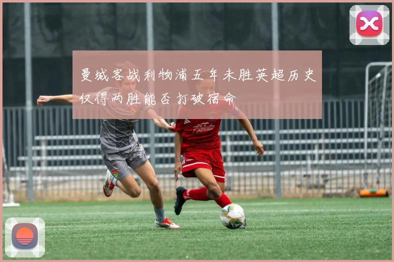 曼城客战利物浦五年未胜英超历史仅得两胜能否打破宿命