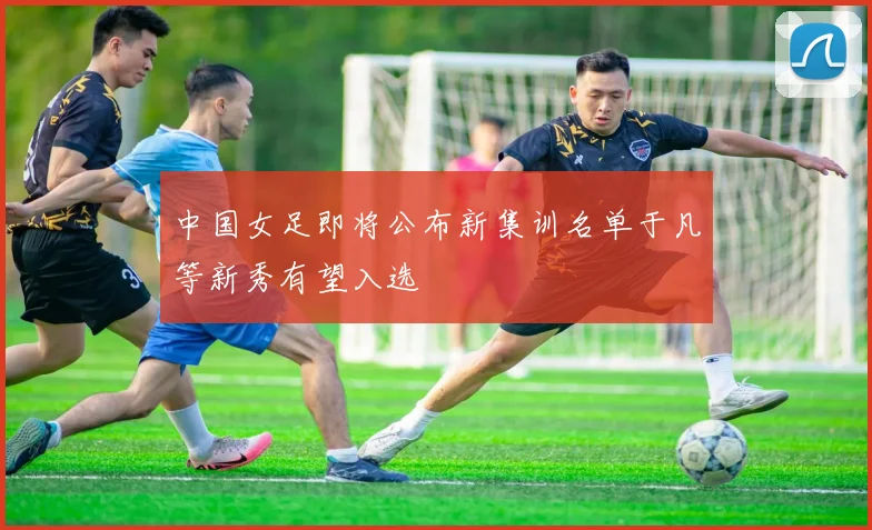 中国女足即将公布新集训名单于凡等新秀有望入选