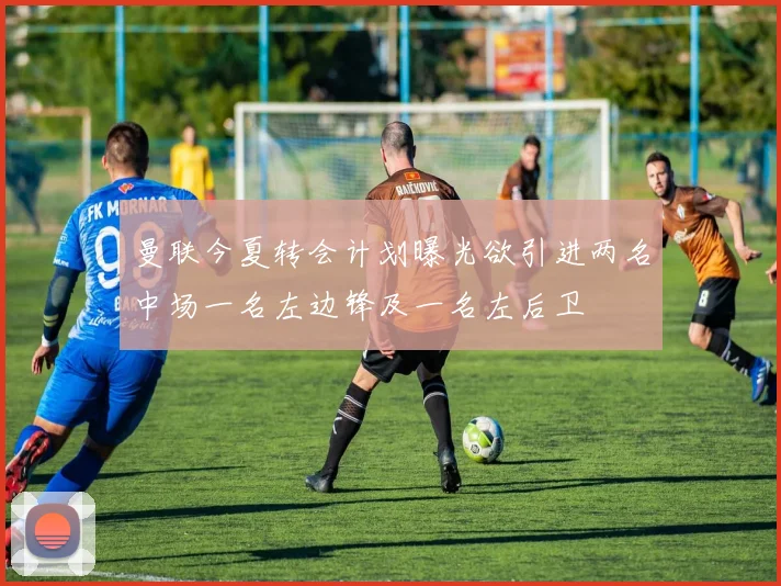 曼联今夏转会计划曝光欲引进两名中场一名左边锋及一名左后卫