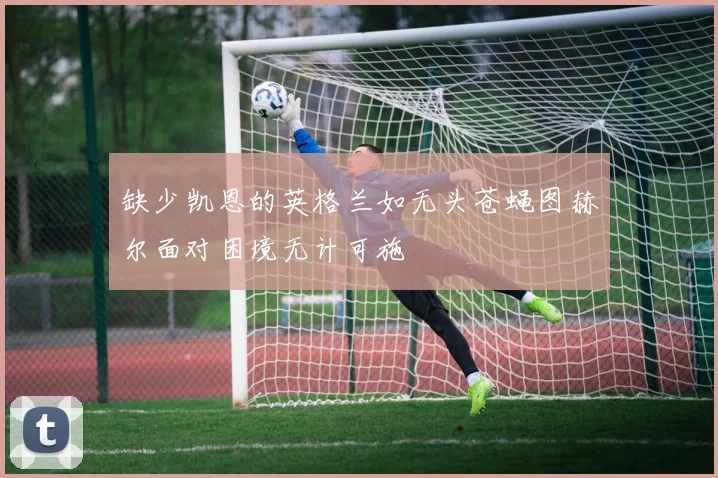缺少凯恩的英格兰如无头苍蝇图赫尔面对困境无计可施