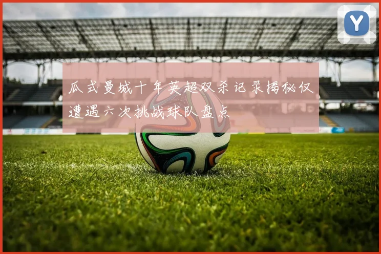 瓜式曼城十年英超双杀记录揭秘仅遭遇六次挑战球队盘点