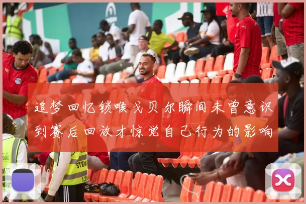 追梦回忆锁喉戈贝尔瞬间未曾意识到赛后回放才惊觉自己行为的影响