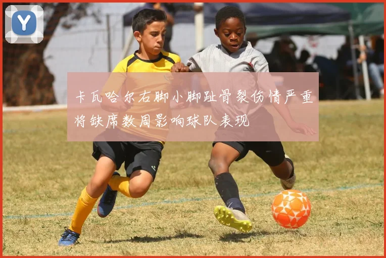 卡瓦哈尔右脚小脚趾骨裂伤情严重将缺席数周影响球队表现
