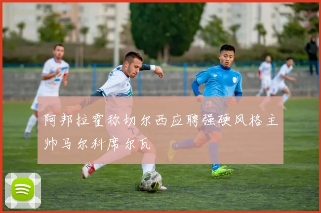 阿邦拉霍称切尔西应聘强硬风格主帅马尔科席尔瓦