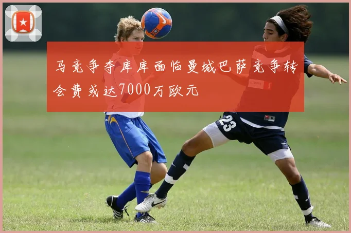 马竞争夺库库面临曼城巴萨竞争转会费或达7000万欧元