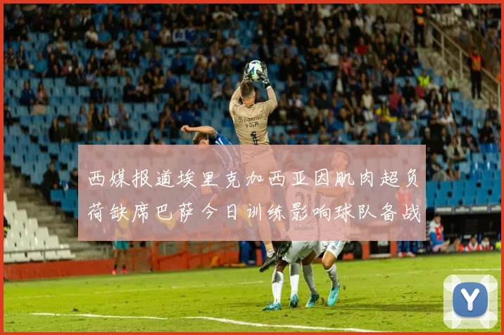 西媒报道埃里克加西亚因肌肉超负荷缺席巴萨今日训练影响球队备战
