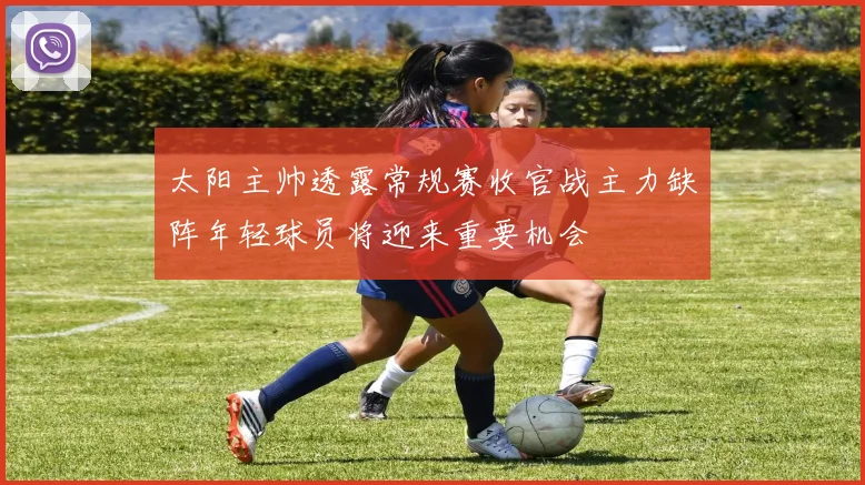 太阳主帅透露常规赛收官战主力缺阵年轻球员将迎来重要机会