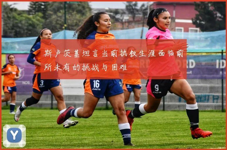 斯卢茨基坦言当前执教生涯面临前所未有的挑战与困难
