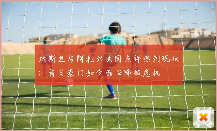 纳斯里与阿扎尔共同点评热刺现状：昔日豪门如今面临降级危机