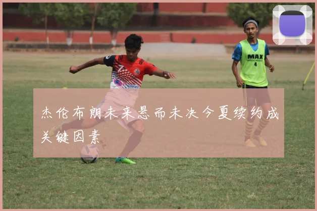 杰伦布朗未来悬而未决今夏续约成关键因素