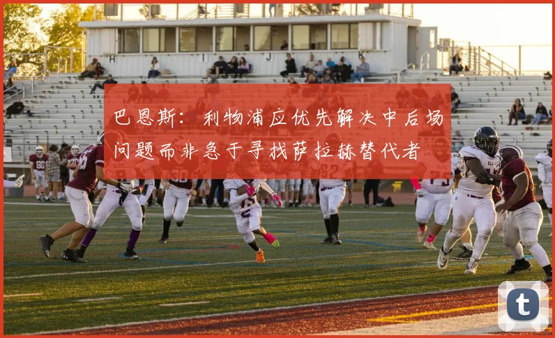 巴恩斯：利物浦应优先解决中后场问题而非急于寻找萨拉赫替代者