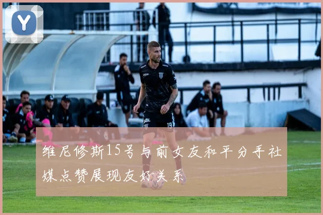 维尼修斯15号与前女友和平分手社媒点赞展现友好关系