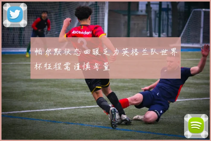 帕尔默状态回暖乏力英格兰队世界杯征程需谨慎考量