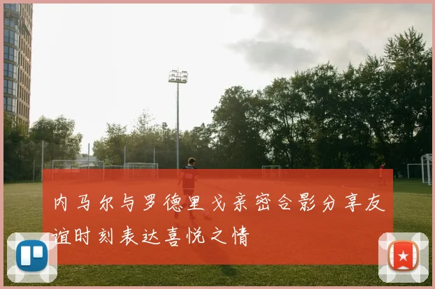 内马尔与罗德里戈亲密合影分享友谊时刻表达喜悦之情
