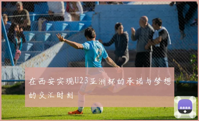 在西安实现U23亚洲杯的承诺与梦想的交汇时刻