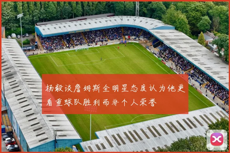 杨毅谈詹姆斯全明星态度认为他更看重球队胜利而非个人荣誉