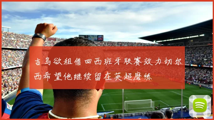 吉乌欲租借回西班牙联赛效力切尔西希望他继续留在英超磨练