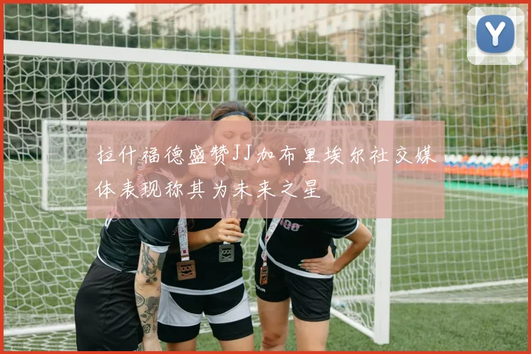 拉什福德盛赞JJ加布里埃尔社交媒体表现称其为未来之星